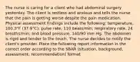 The nurse is caring for a client who had abdominal surgery yesterday. The client is restless and anxious and tells the nurse that the pain is getting worse despite the pain medication. Physical assessment findings include the following: temperature, 100.3°F (37.9°C); pulse rate, 110 beats/min; respiratory rate, 24 breaths/min; and blood pressure, 140/90 mm Hg. The abdomen is rigid and tender to the touch. The nurse decides to notify the client's provider. Place the following report information in the correct order according to the SBAR (situation, background, assessment, recommendation) format