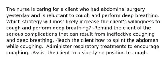 The nurse is caring for a client who had abdominal surgery yesterday and is reluctant to cough and perform deep breathing. Which strategy will most likely increase the client's willingness to cough and perform deep breathing? -Remind the client of the serious complications that can result from ineffective coughing and deep breathing. -Teach the client how to splint the abdomen while coughing. -Administer respiratory treatments to encourage coughing. -Assist the client to a side-lying position to cough.