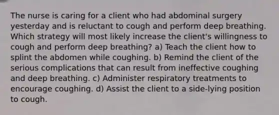 The nurse is caring for a client who had abdominal surgery yesterday and is reluctant to cough and perform deep breathing. Which strategy will most likely increase the client's willingness to cough and perform deep breathing? a) Teach the client how to splint the abdomen while coughing. b) Remind the client of the serious complications that can result from ineffective coughing and deep breathing. c) Administer respiratory treatments to encourage coughing. d) Assist the client to a side-lying position to cough.