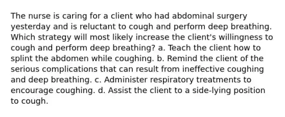 The nurse is caring for a client who had abdominal surgery yesterday and is reluctant to cough and perform deep breathing. Which strategy will most likely increase the client's willingness to cough and perform deep breathing? a. Teach the client how to splint the abdomen while coughing. b. Remind the client of the serious complications that can result from ineffective coughing and deep breathing. c. Administer respiratory treatments to encourage coughing. d. Assist the client to a side-lying position to cough.