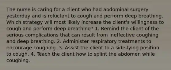 The nurse is caring for a client who had abdominal surgery yesterday and is reluctant to cough and perform deep breathing. Which strategy will most likely increase the client's willingness to cough and perform deep breathing? 1. Remind the client of the serious complications that can result from ineffective coughing and deep breathing. 2. Administer respiratory treatments to encourage coughing. 3. Assist the client to a side-lying position to cough. 4. Teach the client how to splint the abdomen while coughing.