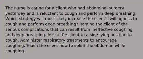 The nurse is caring for a client who had abdominal surgery yesterday and is reluctant to cough and perform deep breathing. Which strategy will most likely increase the client's willingness to cough and perform deep breathing? Remind the client of the serious complications that can result from ineffective coughing and deep breathing. Assist the client to a side-lying position to cough. Administer respiratory treatments to encourage coughing. Teach the client how to splint the abdomen while coughing.