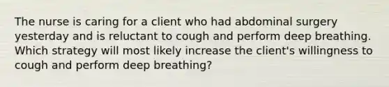 The nurse is caring for a client who had abdominal surgery yesterday and is reluctant to cough and perform deep breathing. Which strategy will most likely increase the client's willingness to cough and perform deep breathing?