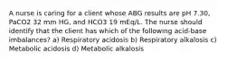 A nurse is caring for a client whose ABG results are pH 7.30, PaCO2 32 mm HG, and HCO3 19 mEq/L. The nurse should identify that the client has which of the following acid-base imbalances? a) Respiratory acidosis b) Respiratory alkalosis c) Metabolic acidosis d) Metabolic alkalosis