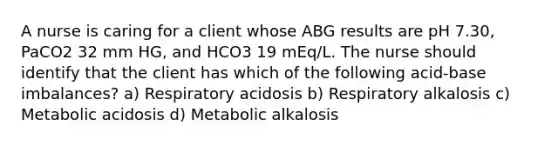 A nurse is caring for a client whose ABG results are pH 7.30, PaCO2 32 mm HG, and HCO3 19 mEq/L. The nurse should identify that the client has which of the following acid-base imbalances? a) Respiratory acidosis b) Respiratory alkalosis c) Metabolic acidosis d) Metabolic alkalosis