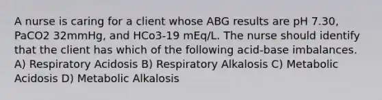 A nurse is caring for a client whose ABG results are pH 7.30, PaCO2 32mmHg, and HCo3-19 mEq/L. The nurse should identify that the client has which of the following acid-base imbalances. A) Respiratory Acidosis B) Respiratory Alkalosis C) Metabolic Acidosis D) Metabolic Alkalosis