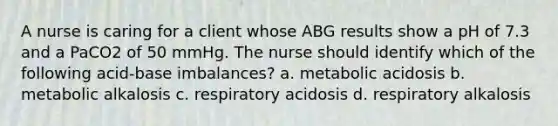 A nurse is caring for a client whose ABG results show a pH of 7.3 and a PaCO2 of 50 mmHg. The nurse should identify which of the following acid-base imbalances? a. metabolic acidosis b. metabolic alkalosis c. respiratory acidosis d. respiratory alkalosis