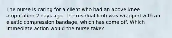 The nurse is caring for a client who had an above-knee amputation 2 days ago. The residual limb was wrapped with an elastic compression bandage, which has come off. Which immediate action would the nurse take?