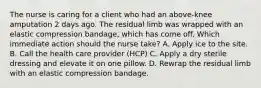 The nurse is caring for a client who had an above-knee amputation 2 days ago. The residual limb was wrapped with an elastic compression bandage, which has come off. Which immediate action should the nurse take? A. Apply ice to the site. B. Call the health care provider (HCP) C. Apply a dry sterile dressing and elevate it on one pillow. D. Rewrap the residual limb with an elastic compression bandage.