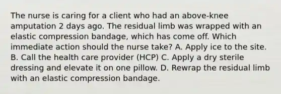 The nurse is caring for a client who had an above-knee amputation 2 days ago. The residual limb was wrapped with an elastic compression bandage, which has come off. Which immediate action should the nurse take? A. Apply ice to the site. B. Call the health care provider (HCP) C. Apply a dry sterile dressing and elevate it on one pillow. D. Rewrap the residual limb with an elastic compression bandage.