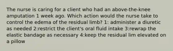 The nurse is caring for a client who had an above-the-knee amputation 1 week ago. Which action would the nurse take to control the edema of the residual limb? 1: administer a diuretic as needed 2:restrict the client's oral fluid intake 3:rewrap the elastic bandage as necessary 4:keep the residual lim elevated on a pillow