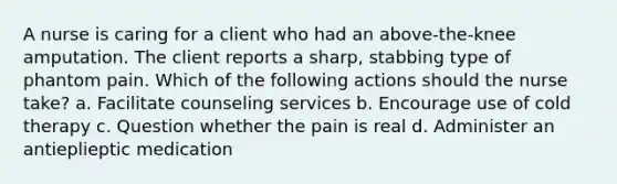 A nurse is caring for a client who had an above-the-knee amputation. The client reports a sharp, stabbing type of phantom pain. Which of the following actions should the nurse take? a. Facilitate counseling services b. Encourage use of cold therapy c. Question whether the pain is real d. Administer an antieplieptic medication