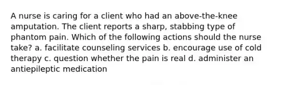 A nurse is caring for a client who had an above-the-knee amputation. The client reports a sharp, stabbing type of phantom pain. Which of the following actions should the nurse take? a. facilitate counseling services b. encourage use of cold therapy c. question whether the pain is real d. administer an antiepileptic medication