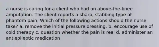 a nurse is caring for a client who had an above-the-knee amputation. The client reports a sharp, stabbing type of phantom pain. Which of the following actions should the nurse take? a. remove the initial pressure dressing. b. encourage use of cold therapy c. question whether the pain is real d. administer an antiepileptic medication