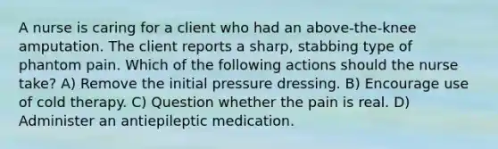 A nurse is caring for a client who had an above-the-knee amputation. The client reports a sharp, stabbing type of phantom pain. Which of the following actions should the nurse take? A) Remove the initial pressure dressing. B) Encourage use of cold therapy. C) Question whether the pain is real. D) Administer an antiepileptic medication.