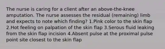 The nurse is caring for a client after an above-the-knee amputation. The nurse assesses the residual (remaining) limb and expects to note which finding? 1.Pink color to the skin flap 2.Hot feeling on palpation of the skin flap 3.Serous fluid leaking from the skin flap incision 4.Absent pulse at the proximal pulse point site closest to the skin flap