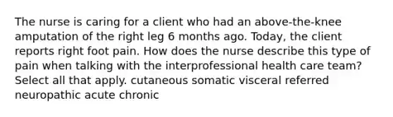 The nurse is caring for a client who had an above-the-knee amputation of the right leg 6 months ago. Today, the client reports right foot pain. How does the nurse describe this type of pain when talking with the interprofessional health care team? Select all that apply. cutaneous somatic visceral referred neuropathic acute chronic