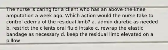 The nurse is caring for a client who has an above-the-knee amputation a week ago. Which action would the nurse take to control edema of the residual limb? a. admin diuretic as needed b. restrict the clients oral fluid intake c. rewrap the elastic bandage as necessary d. keep the residual limb elevated on a pillow