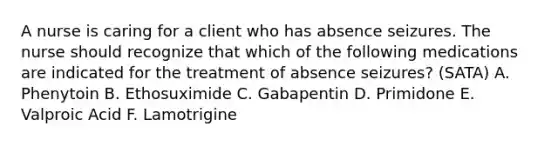 A nurse is caring for a client who has absence seizures. The nurse should recognize that which of the following medications are indicated for the treatment of absence seizures? (SATA) A. Phenytoin B. Ethosuximide C. Gabapentin D. Primidone E. Valproic Acid F. Lamotrigine