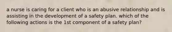 a nurse is caring for a client who is an abusive relationship and is assisting in the development of a safety plan. which of the following actions is the 1st component of a safety plan?