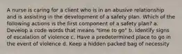 A nurse is caring for a client who is in an abusive relationship and is assisting in the development of a safety plan. Which of the following actions is the first component of a safety plan? a. Develop a code words that means "time to go" b. Identify signs of escalation of violence c. Have a predetermined place to go in the event of violence d. Keep a hidden packed bag of necessity