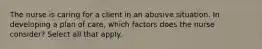 The nurse is caring for a client in an abusive situation. In developing a plan of care, which factors does the nurse consider? Select all that apply.