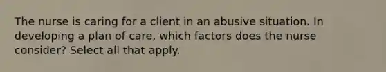 The nurse is caring for a client in an abusive situation. In developing a plan of care, which factors does the nurse consider? Select all that apply.