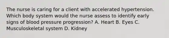 The nurse is caring for a client with accelerated hypertension. Which body system would the nurse assess to identify early signs of blood pressure progression? A. Heart B. Eyes C. Musculoskeletal system D. Kidney