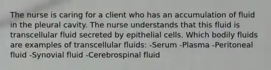 The nurse is caring for a client who has an accumulation of fluid in the pleural cavity. The nurse understands that this fluid is transcellular fluid secreted by epithelial cells. Which bodily fluids are examples of transcellular fluids: -Serum -Plasma -Peritoneal fluid -Synovial fluid -Cerebrospinal fluid