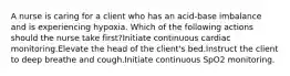 A nurse is caring for a client who has an acid-base imbalance and is experiencing hypoxia. Which of the following actions should the nurse take first?Initiate continuous cardiac monitoring.Elevate the head of the client's bed.Instruct the client to deep breathe and cough.Initiate continuous SpO2 monitoring.