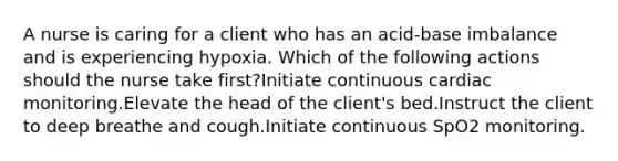 A nurse is caring for a client who has an acid-base imbalance and is experiencing hypoxia. Which of the following actions should the nurse take first?Initiate continuous cardiac monitoring.Elevate the head of the client's bed.Instruct the client to deep breathe and cough.Initiate continuous SpO2 monitoring.