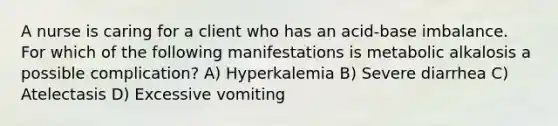 A nurse is caring for a client who has an acid-base imbalance. For which of the following manifestations is metabolic alkalosis a possible complication? A) Hyperkalemia B) Severe diarrhea C) Atelectasis D) Excessive vomiting