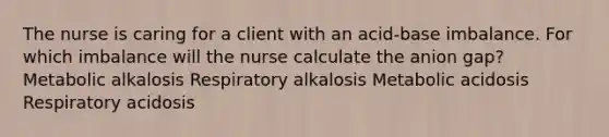 The nurse is caring for a client with an acid-base imbalance. For which imbalance will the nurse calculate the anion gap? Metabolic alkalosis Respiratory alkalosis Metabolic acidosis Respiratory acidosis