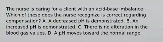 The nurse is caring for a client with an acid-base imbalance. Which of these does the nurse recognize is correct regarding compensation? A. A decreased pH is demonstrated. B. An increased pH is demonstrated. C. There is no alteration in the blood gas values. D. A pH moves toward the normal range.