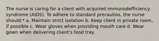 The nurse is caring for a client with acquired immunodefficiency syndrome (AIDS). To adhere to standard precautios, the nurse should:* a. Maintain strict isolation b. Keep client in private room, if possible c. Wear gloves when providing mouth care d. Wear gown when delivering client's food tray.