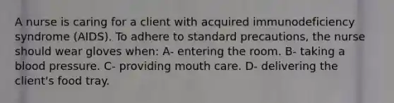 A nurse is caring for a client with acquired immunodeficiency syndrome (AIDS). To adhere to standard precautions, the nurse should wear gloves when: A- entering the room. B- taking a blood pressure. C- providing mouth care. D- delivering the client's food tray.