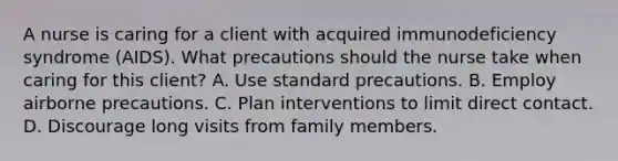 A nurse is caring for a client with acquired immunodeficiency syndrome (AIDS). What precautions should the nurse take when caring for this client? A. Use standard precautions. B. Employ airborne precautions. C. Plan interventions to limit direct contact. D. Discourage long visits from family members.