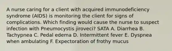 A nurse caring for a client with acquired immunodeficiency syndrome (AIDS) is monitoring the client for signs of complications. Which finding would cause the nurse to suspect infection with Pneumocystis jiroveci? SATA A. Diarrhea B. Tachypnea C. Pedal edema D. Intermittent fever E. Dyspnea when ambulating F. Expectoration of frothy mucus