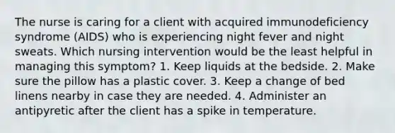 The nurse is caring for a client with acquired immunodeficiency syndrome (AIDS) who is experiencing night fever and night sweats. Which nursing intervention would be the least helpful in managing this symptom? 1. Keep liquids at the bedside. 2. Make sure the pillow has a plastic cover. 3. Keep a change of bed linens nearby in case they are needed. 4. Administer an antipyretic after the client has a spike in temperature.