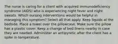 The nurse is caring for a client with acquired immunodeficiency syndrome (AIDS) who is experiencing night fever and night sweats. Which nursing interventions would be helpful in managing this symptom? Select all that apply. Keep liquids at the bedside. Place a towel over the pillowcase. Make sure the pillow has a plastic cover. Keep a change of bed linens nearby in case they are needed. Administer an antipyretic after the client has a spike in temperature.