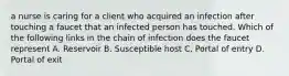 a nurse is caring for a client who acquired an infection after touching a faucet that an infected person has touched. Which of the following links in the chain of infection does the faucet represent A. Reservoir B. Susceptible host C. Portal of entry D. Portal of exit