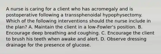 A nurse is caring for a client who has acromegaly and is postoperative following a transsphenoidal hypophysectomy. Which of the following interventions should the nurse include in the plan? A. Maintain the client in a low-Fowler's position. B. Encourage deep breathing and coughing. C. Encourage the client to brush his teeth when awake and alert. D. Observe dressing drainage for the presence of glucose.