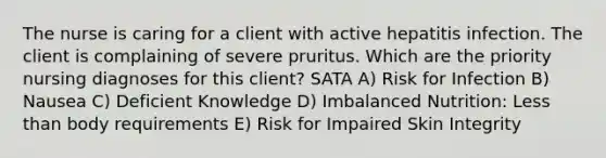 The nurse is caring for a client with active hepatitis infection. The client is complaining of severe pruritus. Which are the priority nursing diagnoses for this client? SATA A) Risk for Infection B) Nausea C) Deficient Knowledge D) Imbalanced Nutrition: Less than body requirements E) Risk for Impaired Skin Integrity