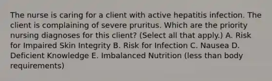 The nurse is caring for a client with active hepatitis infection. The client is complaining of severe pruritus. Which are the priority nursing diagnoses for this​ client? (Select all that​ apply.) A. Risk for Impaired Skin Integrity B. Risk for Infection C. Nausea D. Deficient Knowledge E. Imbalanced Nutrition​ (less than body​ requirements)