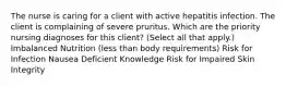 The nurse is caring for a client with active hepatitis infection. The client is complaining of severe pruritus. Which are the priority nursing diagnoses for this​ client? (Select all that​ apply.) Imbalanced Nutrition​ (less than body​ requirements) Risk for Infection Nausea Deficient Knowledge Risk for Impaired Skin Integrity