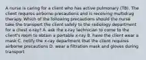 A nurse is caring for a client who has active pulmonary (TB). The client requires airborne precautions and is receiving multidrug therapy. Which of the following precautions should the nurse take the transport the client safely to the radiology department for a chest x-ray? A. ask the x-ray technician to come to the client's room to obtain a portable x-ray B. have the client wear a mask C. notify the x-ray department that the client requires airborne precautions D. wear a filtration mask and gloves during transport