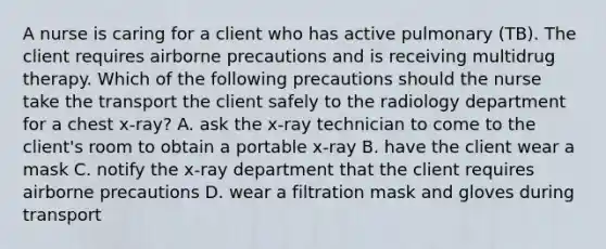 A nurse is caring for a client who has active pulmonary (TB). The client requires airborne precautions and is receiving multidrug therapy. Which of the following precautions should the nurse take the transport the client safely to the radiology department for a chest x-ray? A. ask the x-ray technician to come to the client's room to obtain a portable x-ray B. have the client wear a mask C. notify the x-ray department that the client requires airborne precautions D. wear a filtration mask and gloves during transport