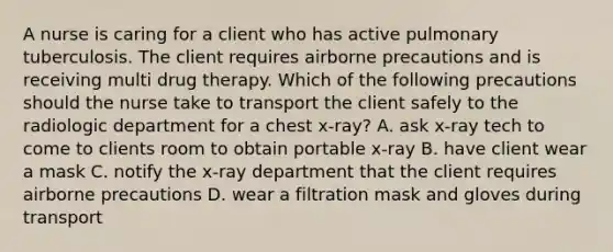 A nurse is caring for a client who has active pulmonary tuberculosis. The client requires airborne precautions and is receiving multi drug therapy. Which of the following precautions should the nurse take to transport the client safely to the radiologic department for a chest x-ray? A. ask x-ray tech to come to clients room to obtain portable x-ray B. have client wear a mask C. notify the x-ray department that the client requires airborne precautions D. wear a filtration mask and gloves during transport