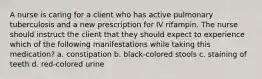 A nurse is caring for a client who has active pulmonary tuberculosis and a new prescription for IV rifampin. The nurse should instruct the client that they should expect to experience which of the following manifestations while taking this medication? a. constipation b. black-colored stools c. staining of teeth d. red-colored urine