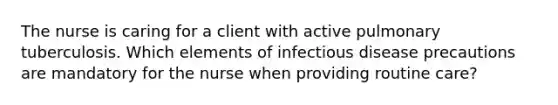 The nurse is caring for a client with active pulmonary tuberculosis. Which elements of infectious disease precautions are mandatory for the nurse when providing routine care?